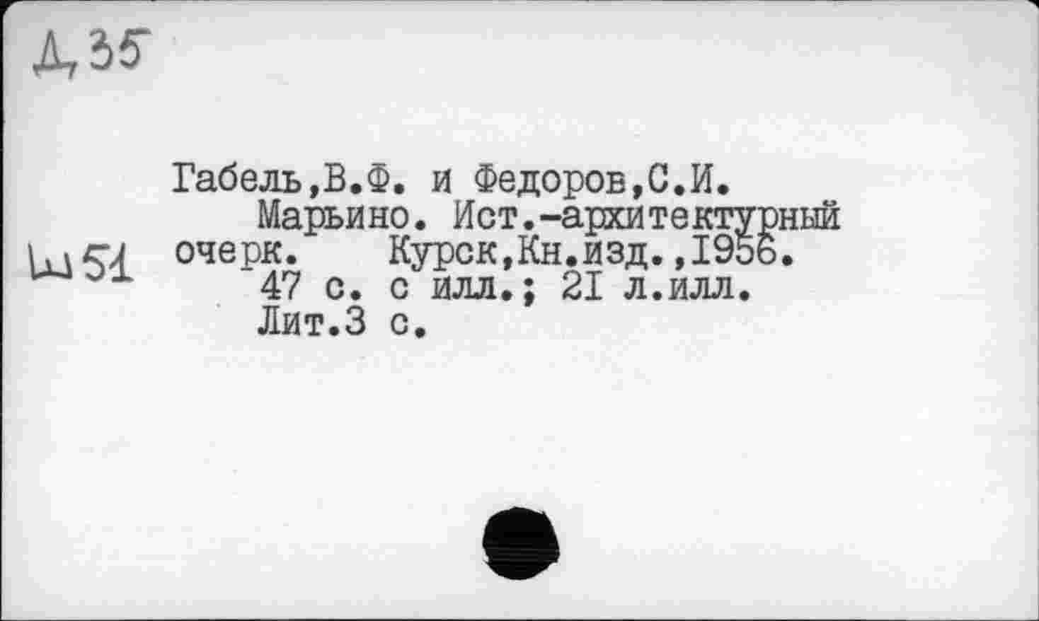 ﻿
Габель,В.Ф. и Федоров,С.И.
Марьино. Ист.-архитектурный \. і с-J очерк.	Курск,Кн.изд.,1956.
'47 с. с илл.; 21 л.илл.
Лит.З с.